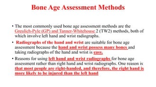 Bone Age Assessment Methods
• The most commonly used bone age assessment methods are the
Greulich-Pyle (GP) and Tanner-Whitehouse 2 (TW2) methods, both of
which involve left hand and wrist radiographs.
• Radiographs of the hand and wrist are suitable for bone age
assessment because the hand and wrist possess many bones and
taking radiographs of the hand and wrist is easy.
• Reasons for using left hand and wrist radiographs for bone age
assessment rather than right hand and wrist radiographs. One reason is
that most people are right-handed, and therefore, the right hand is
more likely to be injured than the left hand
 