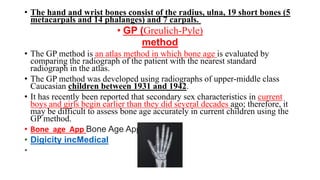 • The hand and wrist bones consist of the radius, ulna, 19 short bones (5
metacarpals and 14 phalanges) and 7 carpals.
• GP (Greulich-Pyle)
method
• The GP method is an atlas method in which bone age is evaluated by
comparing the radiograph of the patient with the nearest standard
radiograph in the atlas.
• The GP method was developed using radiographs of upper-middle class
Caucasian children between 1931 and 1942.
• It has recently been reported that secondary sex characteristics in current
boys and girls begin earlier than they did several decades ago; therefore, it
may be difficult to assess bone age accurately in current children using the
GP method.
• Bone age App Bone Age App
• Digicity incMedical
•
 