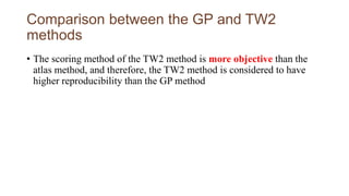 Comparison between the GP and TW2
methods
• The scoring method of the TW2 method is more objective than the
atlas method, and therefore, the TW2 method is considered to have
higher reproducibility than the GP method
 