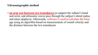 Ultrasonographic method
• an arm rest between two transducers to support the subject’s hand
and wrist, and ultrasonic waves pass through the subject’s distal radius
and ulnar epiphysis. Afterwards, software is used to calculate the bone
age using an algorithm based on measurements of sound velocity and
the distance between the two transducers
 