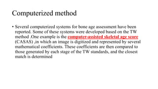 Computerized method
• Several computerized systems for bone age assessment have been
reported. Some of these systems were developed based on the TW
method .One example is the computer-assisted skeletal age score
(CASAS) ,in which an image is digitized and represented by several
mathematical coefficients. These coefficients are then compared to
those generated by each stage of the TW standards, and the closest
match is determined
 