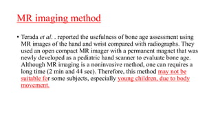 MR imaging method
• Terada et al. . reported the usefulness of bone age assessment using
MR images of the hand and wrist compared with radiographs. They
used an open compact MR imager with a permanent magnet that was
newly developed as a pediatric hand scanner to evaluate bone age.
Although MR imaging is a noninvasive method, one can requires a
long time (2 min and 44 sec). Therefore, this method may not be
suitable for some subjects, especially young children, due to body
movement.
 