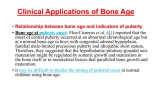 Clinical Applications of Bone Age
• Relationship between bone age and indicators of puberty
• Bone age at puberty onset: Flor-Cisneros et al. (41) reported that the
onset of central puberty occurred at an abnormal chronological age but
at a normal bone age in boys with congenital adrenal hyperplasia,
familial male-limited precocious puberty and idiopathic short stature.
Therefore, they suggested that the hypothalamic-pituitary-gonadal axis
maturation might be regulated by somatic growth and maturation in
the bone itself or in nonskeletal tissues that paralleled bone growth and
maturation.
• it may be difficult to predict the timing of pubertal onset in normal
children using bone age.
 