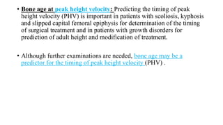 • Bone age at peak height velocity: Predicting the timing of peak
height velocity (PHV) is important in patients with scoliosis, kyphosis
and slipped capital femoral epiphysis for determination of the timing
of surgical treatment and in patients with growth disorders for
prediction of adult height and modification of treatment.
• Although further examinations are needed, bone age may be a
predictor for the timing of peak height velocity (PHV) .
 