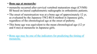 • Bone age at menarche:
• menarche occurred after cervical vertebral maturation stage (CVMS)
III based on lateral cephalometric radiographs in orthodontic patients.
• The onset of menstruation was at a bone age of approximately 12 yr,
as evaluated by the Japanese TW2-RUS method in Japanese girls,
regardless of the chronological age at the onset of puberty.
• This bone age was equivalent to the mean chronological age (12 yr
and 4 mo) at menarche in Japanese girls.
• Bone age may be one of the indicators for predicting the timing of
menarche.
 