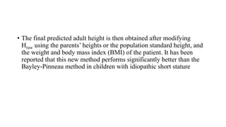 • The final predicted adult height is then obtained after modifying
Hraw using the parents’ heights or the population standard height, and
the weight and body mass index (BMI) of the patient. It has been
reported that this new method performs significantly better than the
Bayley-Pinneau method in children with idiopathic short stature
 