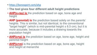• https://bonexpert.com/ahp
• The tool gives four different adult height predictions
• AHP(x-ray) is the prediction based on age, bone age and
height
• AHP (parental) is the prediction based solely on the parents’
heights. This is similar, but not identical, to the conventional
“target height” (which is mid-parental height ± 6.5 cm), but it is
more accurate, because it includes a drawing towards the
population height
• AHP(x+p) is the prediction based on age, bone age, height and
parental height
• AHP(x+m) is the prediction based on age, bone age, height
and height at menarche
 