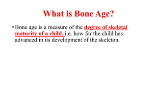 What is Bone Age?
What is Bone Age?
What is Bone Age?
What is Bone Age?
• Bone age is a measure of the degree of skeletal
maturity of a child, i.e. how far the child has
advanced in its development of the skeleton.
 