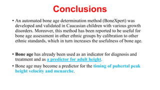 Conclusions
• An automated bone age determination method (BoneXpert) was
developed and validated in Caucasian children with various growth
disorders. Moreover, this method has been reported to be useful for
bone age assessment in other ethnic groups by calibration to other
ethnic standards, which in turn increases the usefulness of bone age.
• Bone age has already been used as an indicator for diagnosis and
treatment and as a predictor for adult height.
• Bone age may become a predictor for the timing of pubertal peak
height velocity and menarche.
 