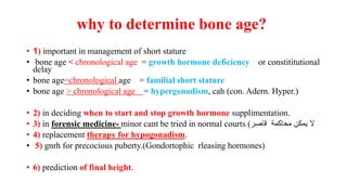 why to determine bone age?
• 1) important in management of short stature
• bone age < chronological age = growth hormone deficiency or constititutional
delay
• bone age=chronological age = familial short stature
• bone age > chronological age = hypergonadism, cah (con. Adern. Hyper.)
• 2) in deciding when to start and stop growth hormone supplimentation.
• 3) in forensic medicine- minor cant be tried in normal courts (‫قاصر‬ ‫محاكمة‬ ‫يمكن‬ ‫ال‬
• 4) replacement therapy for hypogonadism.
• 5) gnrh for precocious puberty.(Gondortophic rleasing hormones)
• 6) prediction of final height.
 