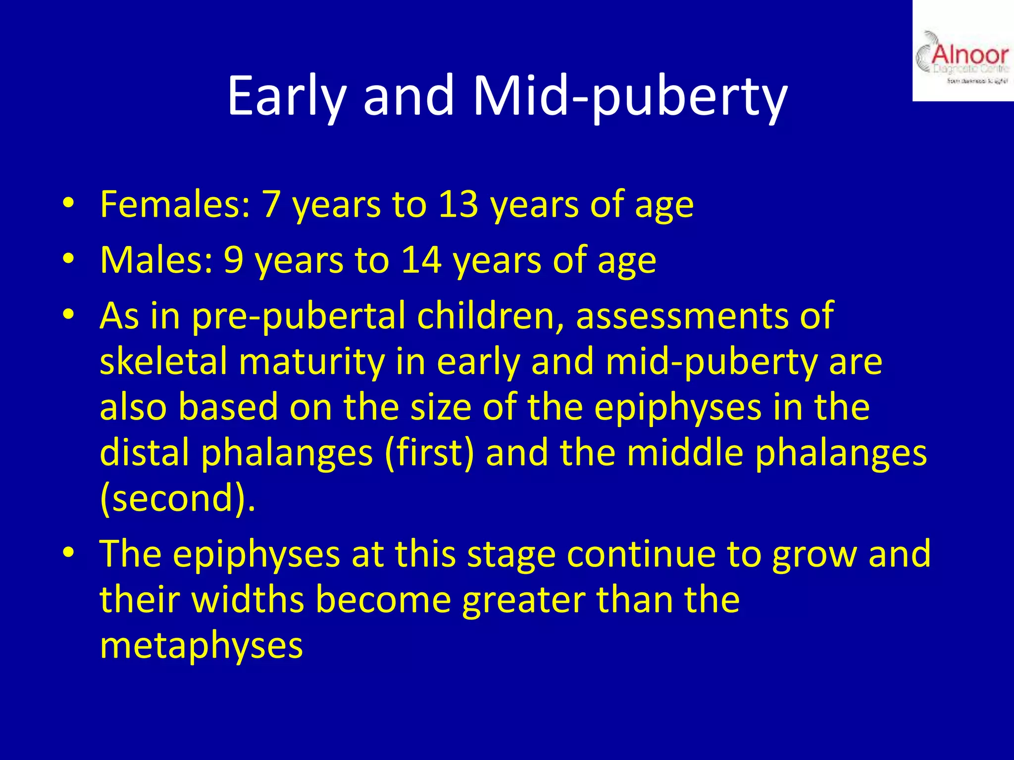 Early and Mid-puberty
• Females: 7 years to 13 years of age
• Males: 9 years to 14 years of age
• As in pre-pubertal children, assessments of
skeletal maturity in early and mid-puberty are
also based on the size of the epiphyses in the
distal phalanges (first) and the middle phalanges
(second).
• The epiphyses at this stage continue to grow and
their widths become greater than the
metaphyses
 