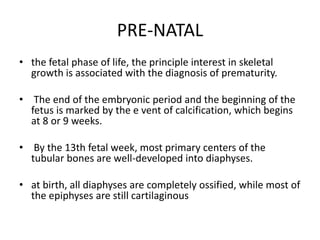 PRE-NATAL 
• the fetal phase of life, the principle interest in skeletal 
growth is associated with the diagnosis of prematurity. 
• The end of the embryonic period and the beginning of the 
fetus is marked by the e vent of calcification, which begins 
at 8 or 9 weeks. 
• By the 13th fetal week, most primary centers of the 
tubular bones are well-developed into diaphyses. 
• at birth, all diaphyses are completely ossified, while most of 
the epiphyses are still cartilaginous 
 