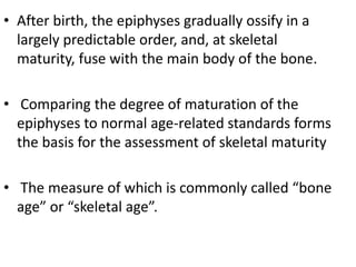 • After birth, the epiphyses gradually ossify in a 
largely predictable order, and, at skeletal 
maturity, fuse with the main body of the bone. 
• Comparing the degree of maturation of the 
epiphyses to normal age-related standards forms 
the basis for the assessment of skeletal maturity 
• The measure of which is commonly called “bone 
age” or “skeletal age”. 
 