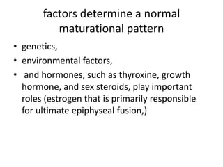 factors determine a normal 
maturational pattern 
• genetics, 
• environmental factors, 
• and hormones, such as thyroxine, growth 
hormone, and sex steroids, play important 
roles (estrogen that is primarily responsible 
for ultimate epiphyseal fusion,) 
 