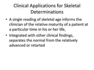 Clinical Applications for Skeletal 
Determinations 
• A single reading of skeletal age informs the 
clinician of the relative maturity of a patient at 
a particular time in his or her life, 
• Integrated with other clinical findings, 
separates the normal from the relatively 
advanced or retarted 
 