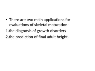 • There are two main applications for 
evaluations of skeletal maturation: 
1.the diagnosis of growth disorders 
2.the prediction of final adult height. 
 