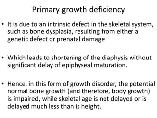 Primary growth deficiency 
• It is due to an intrinsic defect in the skeletal system, 
such as bone dysplasia, resulting from either a 
genetic defect or prenatal damage 
• Which leads to shortening of the diaphysis without 
significant delay of epiphyseal maturation. 
• Hence, in this form of growth disorder, the potential 
normal bone growth (and therefore, body growth) 
is impaired, while skeletal age is not delayed or is 
delayed much less than is height. 
 