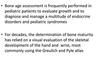 • Bone age assessment is frequently performed in 
pediatric patients to evaluate growth and to 
diagnose and manage a multitude of endocrine 
disorders and pediatric syndromes 
• For decades, the determination of bone maturity 
has relied on a visual evaluation of the skeletal 
development of the hand and wrist, most 
commonly using the Greulich and Pyle atlas 
 