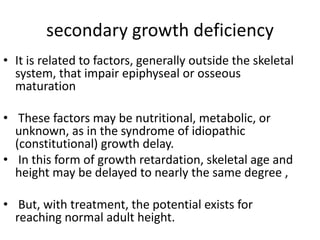 secondary growth deficiency 
• It is related to factors, generally outside the skeletal 
system, that impair epiphyseal or osseous 
maturation 
• These factors may be nutritional, metabolic, or 
unknown, as in the syndrome of idiopathic 
(constitutional) growth delay. 
• In this form of growth retardation, skeletal age and 
height may be delayed to nearly the same degree , 
• But, with treatment, the potential exists for 
reaching normal adult height. 
 