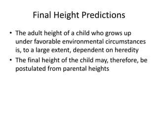 Final Height Predictions 
• The adult height of a child who grows up 
under favorable environmental circumstances 
is, to a large extent, dependent on heredity 
• The final height of the child may, therefore, be 
postulated from parental heights 
 
