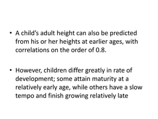 • A child’s adult height can also be predicted 
from his or her heights at earlier ages, with 
correlations on the order of 0.8. 
• However, children differ greatly in rate of 
development; some attain maturity at a 
relatively early age, while others have a slow 
tempo and finish growing relatively late 
 