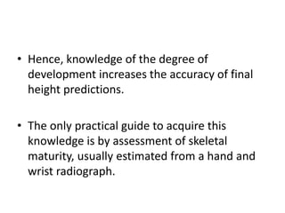 • Hence, knowledge of the degree of 
development increases the accuracy of final 
height predictions. 
• The only practical guide to acquire this 
knowledge is by assessment of skeletal 
maturity, usually estimated from a hand and 
wrist radiograph. 
 