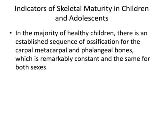 Indicators of Skeletal Maturity in Children 
and Adolescents 
• In the majority of healthy children, there is an 
established sequence of ossification for the 
carpal metacarpal and phalangeal bones, 
which is remarkably constant and the same for 
both sexes. 
 