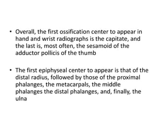 • Overall, the first ossification center to appear in 
hand and wrist radiographs is the capitate, and 
the last is, most often, the sesamoid of the 
adductor pollicis of the thumb 
• The first epiphyseal center to appear is that of the 
distal radius, followed by those of the proximal 
phalanges, the metacarpals, the middle 
phalanges the distal phalanges, and, finally, the 
ulna 
 