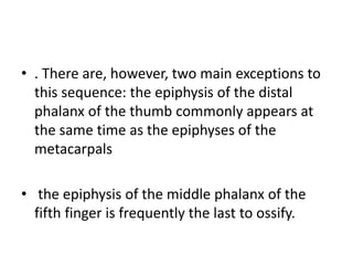 • . There are, however, two main exceptions to 
this sequence: the epiphysis of the distal 
phalanx of the thumb commonly appears at 
the same time as the epiphyses of the 
metacarpals 
• the epiphysis of the middle phalanx of the 
fifth finger is frequently the last to ossify. 
 