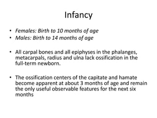 Infancy 
• Females: Birth to 10 months of age 
• Males: Birth to 14 months of age 
• All carpal bones and all epiphyses in the phalanges, 
metacarpals, radius and ulna lack ossification in the 
full-term newborn. 
• The ossification centers of the capitate and hamate 
become apparent at about 3 months of age and remain 
the only useful observable features for the next six 
months 
 