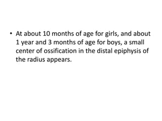 • At about 10 months of age for girls, and about 
1 year and 3 months of age for boys, a small 
center of ossification in the distal epiphysis of 
the radius appears. 
 
