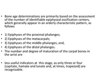 • Bone age determinations are primarily based on the assessment 
of the number of identifiable epiphyseal ossification centers, 
which generally appear in an orderly characteristic pattern, as 
follows 
• 1) Epiphyses of the proximal phalanges; 
• 2) Epiphyses of the metacarpals; 
• 3) Epiphyses of the middle phalanges; and, 
• 4) Epiphyses of the distal phalanges. 
• The number and degree of maturation of the carpal bones in 
the wrist are 
• less useful indicators at this stage, as only three or four 
(capitate, hamate and lunate and, at times, trapezoid) are 
recognizable. 
 