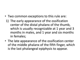 • Two common exceptions to this rule are: 
1) The early appearance of the ossification 
center of the distal phalanx of the thumb, 
which is usually recognizable at 1 year and 3 
months in males, and 1 year and six months 
in females; 
• The late appearance of the ossification center 
of the middle phalanx of the fifth finger, which 
is the last phalangeal epiphysis to appear. 
 