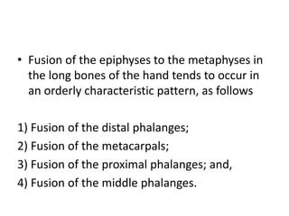 • Fusion of the epiphyses to the metaphyses in 
the long bones of the hand tends to occur in 
an orderly characteristic pattern, as follows 
1) Fusion of the distal phalanges; 
2) Fusion of the metacarpals; 
3) Fusion of the proximal phalanges; and, 
4) Fusion of the middle phalanges. 
 