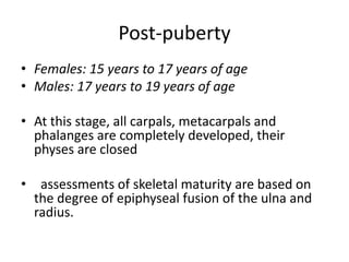 Post-puberty 
• Females: 15 years to 17 years of age 
• Males: 17 years to 19 years of age 
• At this stage, all carpals, metacarpals and 
phalanges are completely developed, their 
physes are closed 
• assessments of skeletal maturity are based on 
the degree of epiphyseal fusion of the ulna and 
radius. 
 