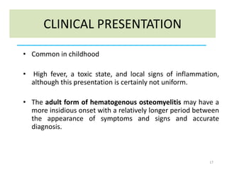 CLINICAL PRESENTATION
• Common in childhood
• High fever, a toxic state, and local signs of inflammation,
although this presentation is certainly not uniform.
• The adult form of hematogenous osteomyelitis may have a
more insidious onset with a relatively longer period between
the appearance of symptoms and signs and accurate
diagnosis.
17
 