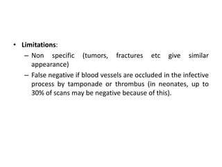 • Limitations:
– Non specific (tumors, fractures etc give similar
appearance)
– False negative if blood vessels are occluded in the infective
process by tamponade or thrombus (in neonates, up to
30% of scans may be negative because of this).
 