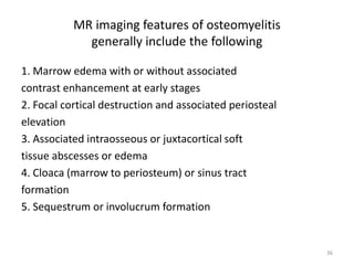 MR imaging features of osteomyelitis
generally include the following
1. Marrow edema with or without associated
contrast enhancement at early stages
2. Focal cortical destruction and associated periosteal
elevation
3. Associated intraosseous or juxtacortical soft
tissue abscesses or edema
4. Cloaca (marrow to periosteum) or sinus tract
formation
5. Sequestrum or involucrum formation
36
 