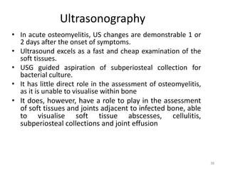 Ultrasonography
• In acute osteomyelitis, US changes are demonstrable 1 or
2 days after the onset of symptoms.
• Ultrasound excels as a fast and cheap examination of the
soft tissues.
• USG guided aspiration of subperiosteal collection for
bacterial culture.
• It has little direct role in the assessment of osteomyelitis,
as it is unable to visualise within bone
• It does, however, have a role to play in the assessment
of soft tissues and joints adjacent to infected bone, able
to visualise soft tissue abscesses, cellulitis,
subperiosteal collections and joint effusion
38
 