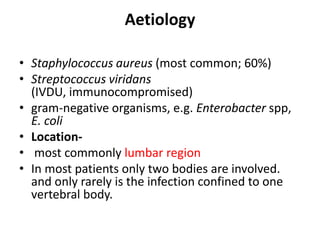 Aetiology
• Staphylococcus aureus (most common; 60%)
• Streptococcus viridans
(IVDU, immunocompromised)
• gram-negative organisms, e.g. Enterobacter spp,
E. coli
• Location-
• most commonly lumbar region
• In most patients only two bodies are involved.
and only rarely is the infection confined to one
vertebral body.
 