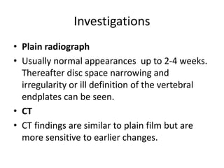 Investigations
• Plain radiograph
• Usually normal appearances up to 2-4 weeks.
Thereafter disc space narrowing and
irregularity or ill definition of the vertebral
endplates can be seen.
• CT
• CT findings are similar to plain film but are
more sensitive to earlier changes.
 