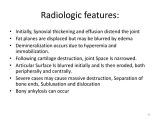 Radiologic features:
• Initially, Synovial thickening and effusion distend the joint
• Fat planes are displaced but may be blurred by edema
• Demineralization occurs due to hyperemia and
immobilization.
• Following cartilage destruction, joint Space Is narrowed.
• Articular Surface Is blurred initially and Is then eroded, both
peripherally and centrally.
• Severe cases may cause massive destruction, Separation of
bone ends, Subluxation and dislocation
• Bony ankylosis can occur
61
 