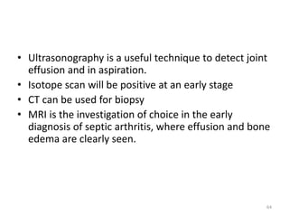 • Ultrasonography is a useful technique to detect joint
effusion and in aspiration.
• Isotope scan will be positive at an early stage
• CT can be used for biopsy
• MRI is the investigation of choice in the early
diagnosis of septic arthritis, where effusion and bone
edema are clearly seen.
64
 