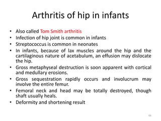 Arthritis of hip in infants
• Also called Tom Smith arthritis
• Infection of hip joint is common in infants
• Streptococcus is common in neonates
• In infants, because of lax muscles around the hip and the
cartilaginous nature of acetabulum, an effusion may dislocate
the hip.
• Gross metaphyseal destruction is soon apparent with cortical
and medullary erosions.
• Gross sequestration rapidly occurs and involucrum may
involve the entire femur.
• Femoral neck and head may be totally destroyed, though
shaft usually heals.
• Deformity and shortening result
66
 