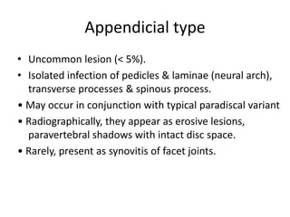 Appendicial type
• Uncommon lesion (< 5%).
• Isolated infection of pedicles & laminae (neural arch),
transverse processes & spinous process.
• May occur in conjunction with typical paradiscal variant
• Radiographically, they appear as erosive lesions,
paravertebral shadows with intact disc space.
• Rarely, present as synovitis of facet joints.
 