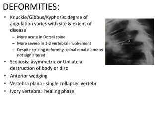 DEFORMITIES:
• Knuckle/Gibbus/Kyphosis: degree of
angulation varies with site & extent of
disease
– More acute in Dorsal spine
– More severe in 1-2 vertebral involvement
– Despite striking deformity, spinal canal diameter
not sign altered
• Scoliosis: asymmetric or Unilateral
destruction of body or disc
• Anterior wedging
• Vertebra plana - single collapsed vertebr
• Ivory vertebra: healing phase
 