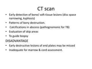 CT scan
• Early detection of bone/ soft tissue lesions (disc space
narrowing, kyphosis)
• Patterns of bony destruction.
• Calcifications in abscess (pathognomonic for TB)
• Evaluation of skip areas
• To guide biopsy
DISADVANTAGE
• Early destructive lesions of end plates may be missed
• Inadequate for marrow & cord assessment.
 