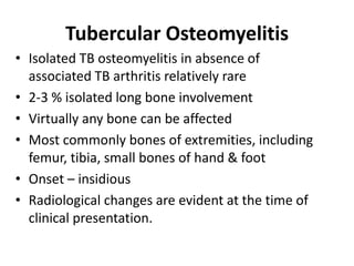 Tubercular Osteomyelitis
• Isolated TB osteomyelitis in absence of
associated TB arthritis relatively rare
• 2-3 % isolated long bone involvement
• Virtually any bone can be affected
• Most commonly bones of extremities, including
femur, tibia, small bones of hand & foot
• Onset – insidious
• Radiological changes are evident at the time of
clinical presentation.
 