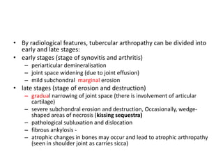 • By radiological features, tubercular arthropathy can be divided into
early and late stages:
• early stages (stage of synovitis and arthritis)
– periarticular demineralisation
– joint space widening (due to joint effusion)
– mild subchondral marginal erosion
• late stages (stage of erosion and destruction)
– gradual narrowing of joint space (there is involvement of articular
cartilage)
– severe subchondral erosion and destruction, Occasionally, wedge-
shaped areas of necrosis (kissing sequestra)
– pathological subluxation and dislocation
– fibrous ankylosis -
– atrophic changes in bones may occur and lead to atrophic arthropathy
(seen in shoulder joint as carries sicca)
 