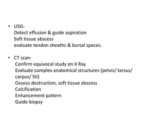 • USG-
Detect effusion & guide aspiration
Soft tissue abscess
evaluate tendon sheaths & bursal spaces.
• CT scan-
Confirm equivocal study on X Ray
Evaluate complex anatomical structures (pelvis/ tarsus/
carpus/ SIJ)
Osseus destruction, soft tissue abscess
Calcification
Enhancement pattern
Guide biopsy
 